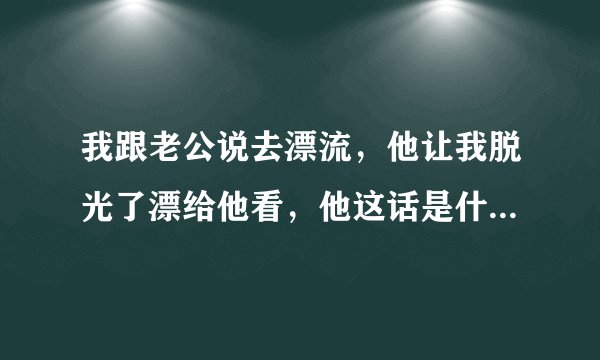 我跟老公说去漂流，他让我脱光了漂给他看，他这话是什么意思呀？