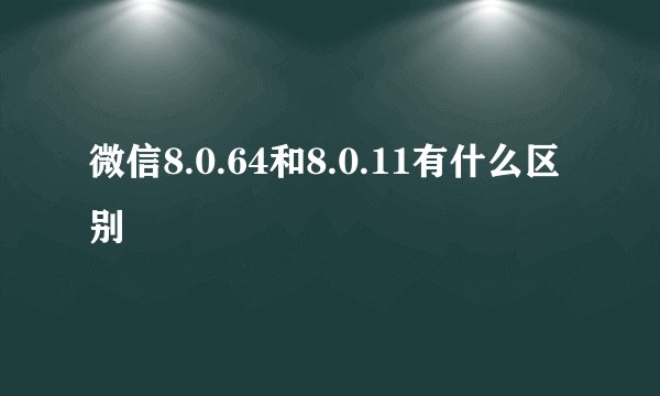 微信8.0.64和8.0.11有什么区别