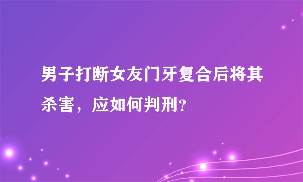 男子打断女友门牙复合后将其杀害，应如何判刑？