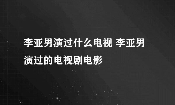 李亚男演过什么电视 李亚男演过的电视剧电影