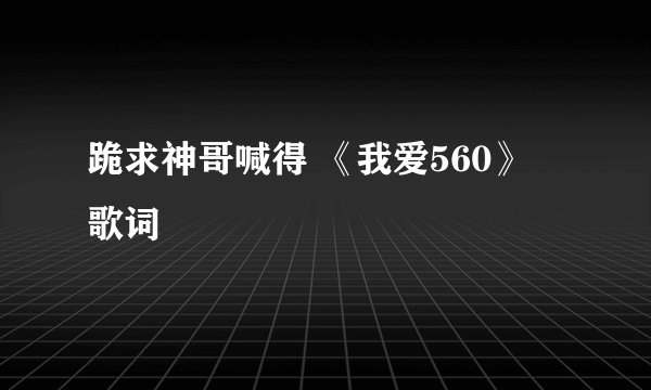 跪求神哥喊得 《我爱560》 歌词