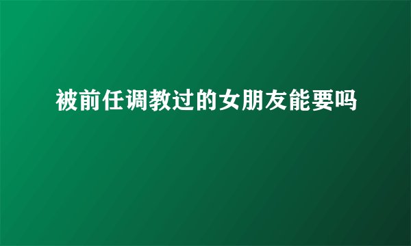 被前任调教过的女朋友能要吗