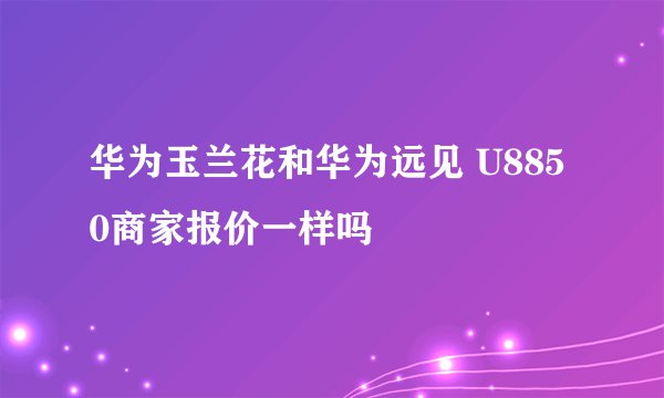 华为玉兰花和华为远见 U8850商家报价一样吗