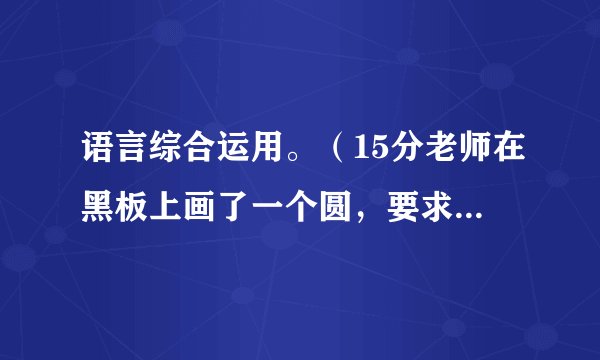 语言综合运用。（15分老师在黑板上画了一个圆，要求学生写想象作文。老师举例说，比如，你可以把这个圆想