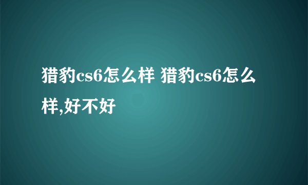 猎豹cs6怎么样 猎豹cs6怎么样,好不好