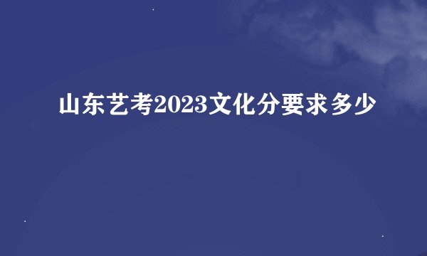 山东艺考2023文化分要求多少