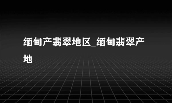 缅甸产翡翠地区_缅甸翡翠产地