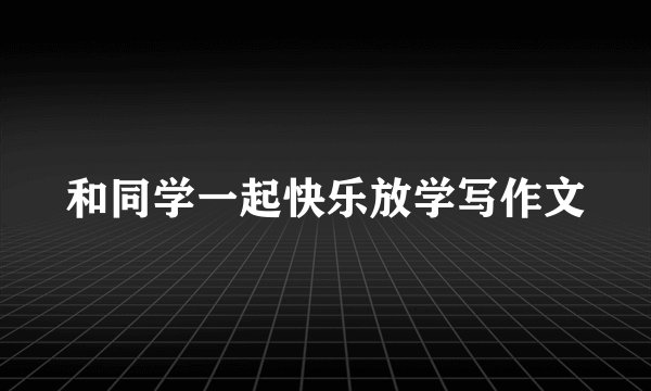和同学一起快乐放学写作文