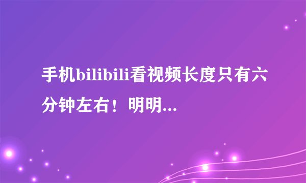手机bilibili看视频长度只有六分钟左右！明明没有放完。
