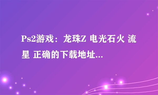 Ps2游戏：龙珠Z 电光石火 流星 正确的下载地址或官网？