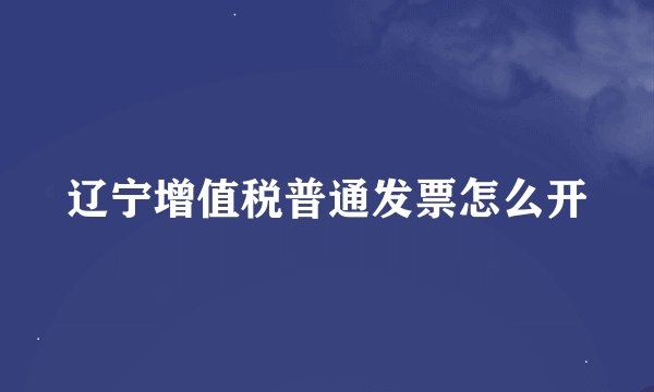 辽宁增值税普通发票怎么开