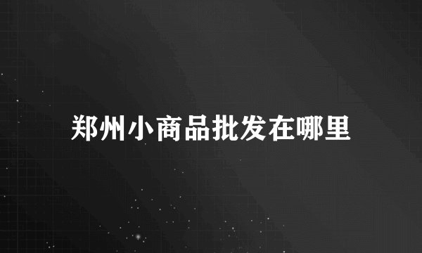 郑州小商品批发在哪里