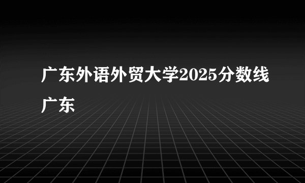 广东外语外贸大学2025分数线广东