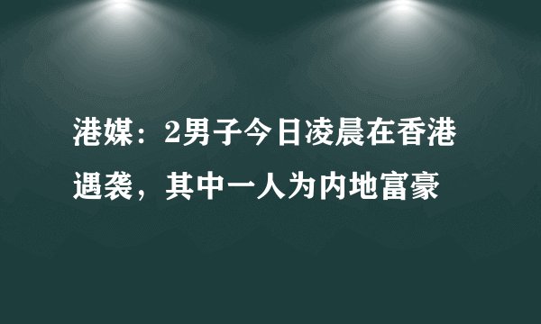 港媒:2男子今日凌晨在香港遇袭,其中一人为内地富豪