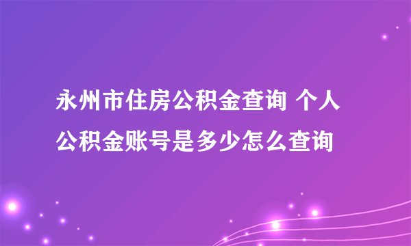 永州市住房公积金查询 个人公积金账号是多少怎么查询