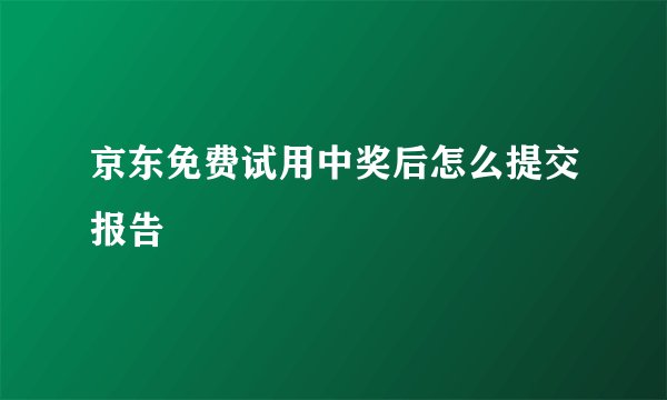京东免费试用中奖后怎么提交报告