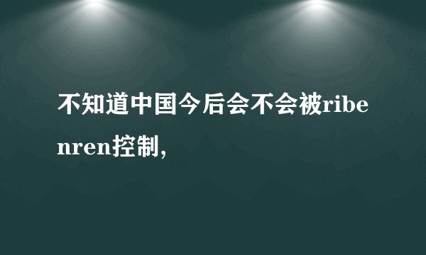 不知道中国今后会不会被ribenren控制,
