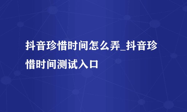 抖音珍惜时间怎么弄_抖音珍惜时间测试入口