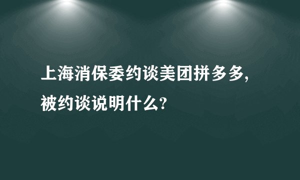 上海消保委约谈美团拼多多,被约谈说明什么?