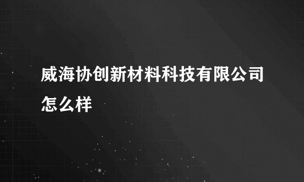 威海协创新材料科技有限公司怎么样