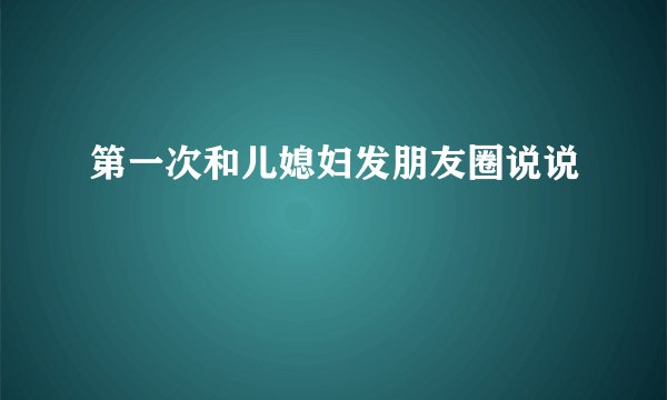 第一次和儿媳妇发朋友圈说说