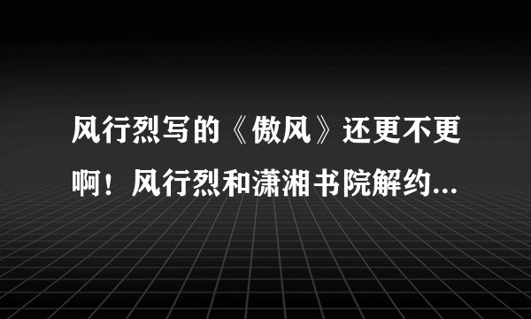 风行烈写的《傲风》还更不更啊！风行烈和潇湘书院解约了，他还会在这书院写书吗？还是去另外的网站？