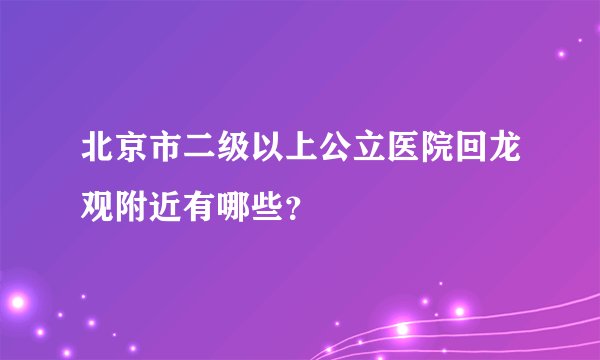 北京市二级以上公立医院回龙观附近有哪些？