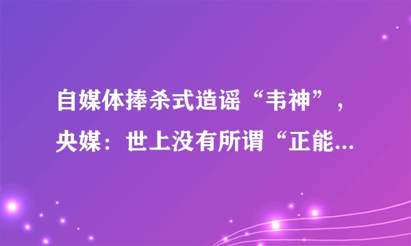 自媒体捧杀式造谣“韦神”，央媒：世上没有所谓“正能量谣言”