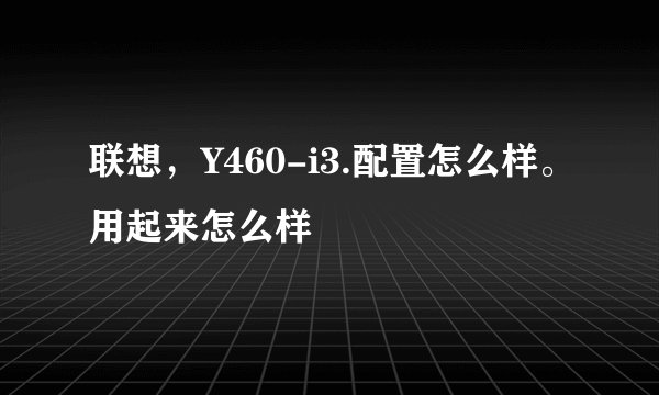 联想，Y460-i3.配置怎么样。用起来怎么样