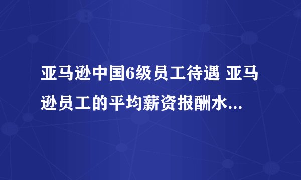 亚马逊中国6级员工待遇 亚马逊员工的平均薪资报酬水平如何？