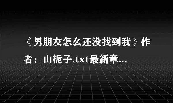 《男朋友怎么还没找到我》作者：山栀子.txt最新章节/全集txt免费下载