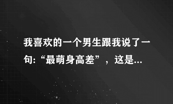 我喜欢的一个男生跟我说了一句:“最萌身高差”，这是为什么？