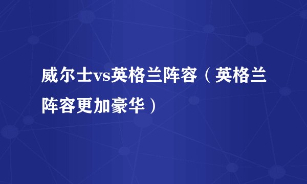 威尔士vs英格兰阵容（英格兰阵容更加豪华）