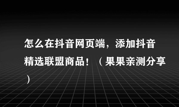 怎么在抖音网页端，添加抖音精选联盟商品！（果果亲测分享）