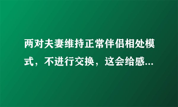两对夫妻维持正常伴侣相处模式,不进行交换,这会给感情带来影响吗?