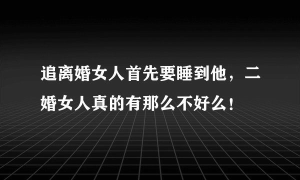追离婚女人首先要睡到他，二婚女人真的有那么不好么！