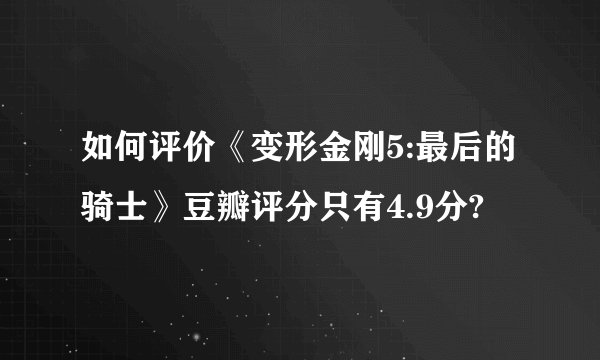 如何评价《变形金刚5:最后的骑士》豆瓣评分只有4.9分?