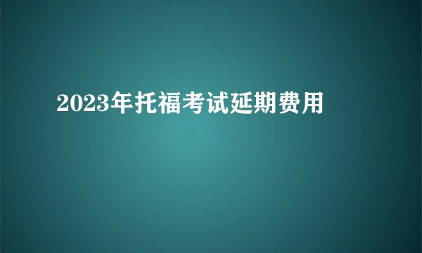 2023年托福考试延期费用