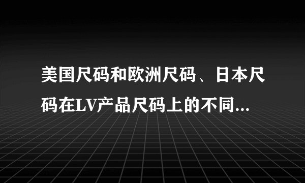 美国尺码和欧洲尺码、日本尺码在LV产品尺码上的不同点有哪些？