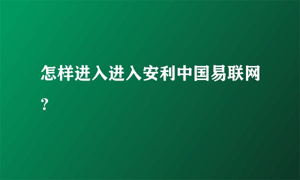 怎样进入进入安利中国易联网？