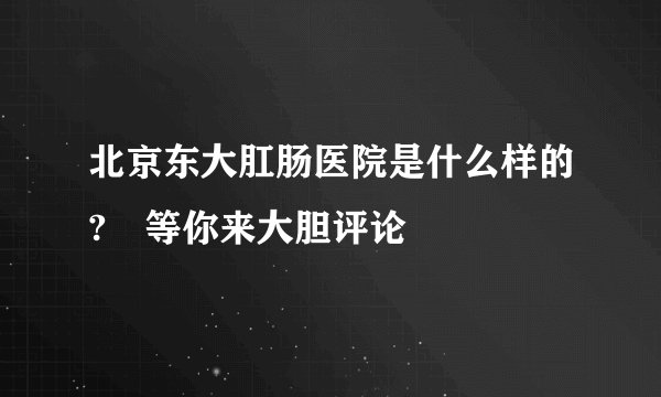 北京东大肛肠医院是什么样的?　等你来大胆评论