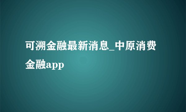 可溯金融最新消息_中原消费金融app