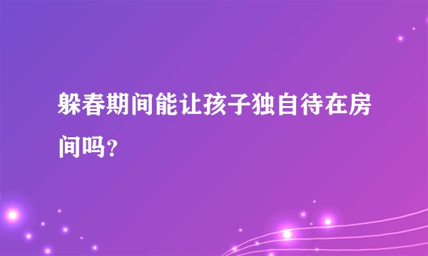 躲春期间能让孩子独自待在房间吗？