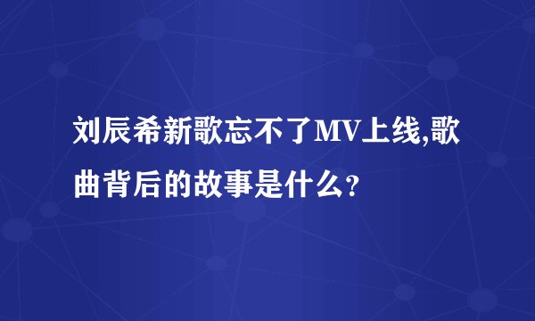 刘辰希新歌忘不了MV上线,歌曲背后的故事是什么？