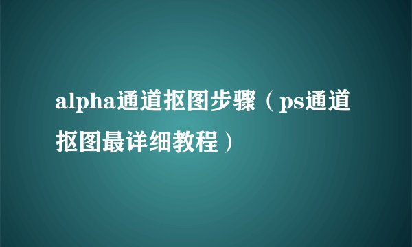 alpha通道抠图步骤（ps通道抠图最详细教程）