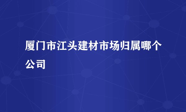 厦门市江头建材市场归属哪个公司