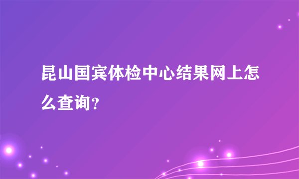 昆山国宾体检中心结果网上怎么查询？