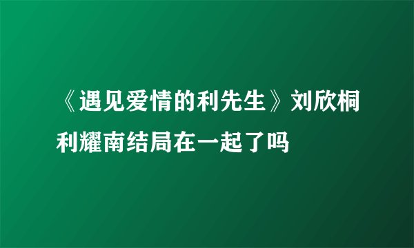 《遇见爱情的利先生》刘欣桐利耀南结局在一起了吗