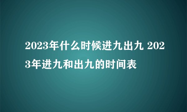 2023年什么时候进九出九 2023年进九和出九的时间表