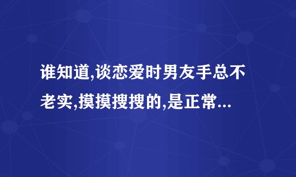 谁知道,谈恋爱时男友手总不老实,摸摸搜搜的,是正常的吗...